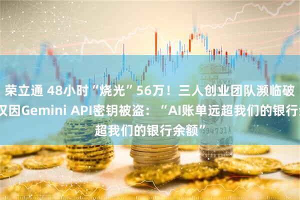 荣立通 48小时“烧光”56万！三人创业团队濒临破产，仅因Gemini API密钥被盗：“AI账单远超我们的银行余额”