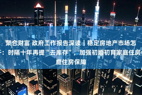 聚合财富 政府工作报告深读｜稳定房地产市场怎么干：时隔十年再提“去库存”，加强初婚初育家庭住房保障