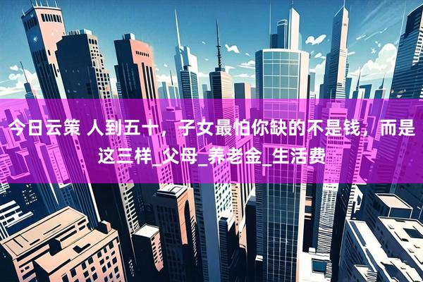 今日云策 人到五十，子女最怕你缺的不是钱，而是这三样_父母_养老金_生活费