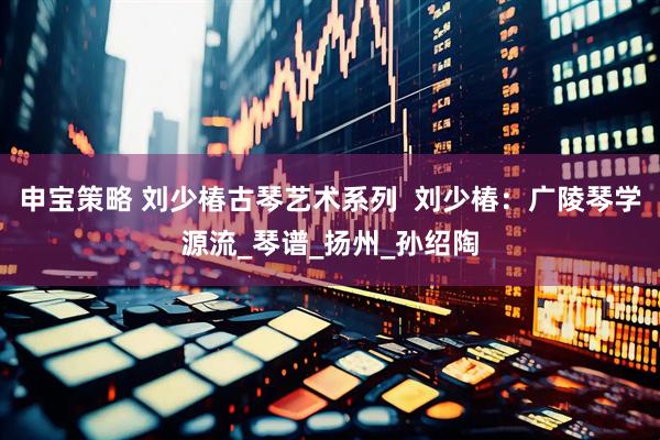 申宝策略 刘少椿古琴艺术系列  刘少椿：广陵琴学源流_琴谱_扬州_孙绍陶