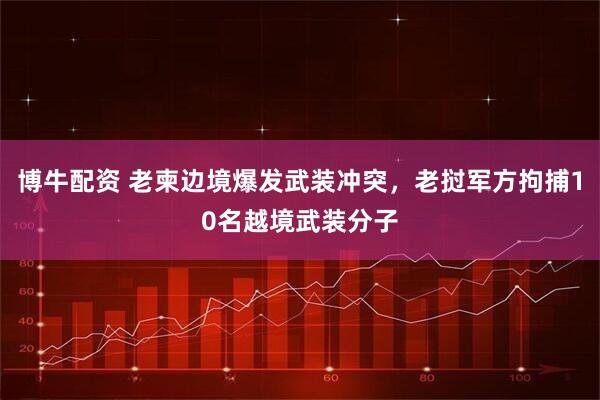 博牛配资 老柬边境爆发武装冲突，老挝军方拘捕10名越境武装分子