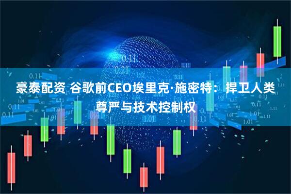 豪泰配资 谷歌前CEO埃里克·施密特：捍卫人类尊严与技术控制权