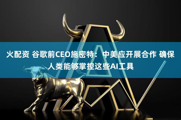 火配资 谷歌前CEO施密特：中美应开展合作 确保人类能够掌控这些AI工具