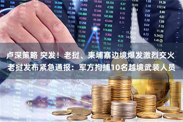 卢深策略 突发！老挝、柬埔寨边境爆发激烈交火 老挝发布紧急通报：军方拘捕10名越境武装人员